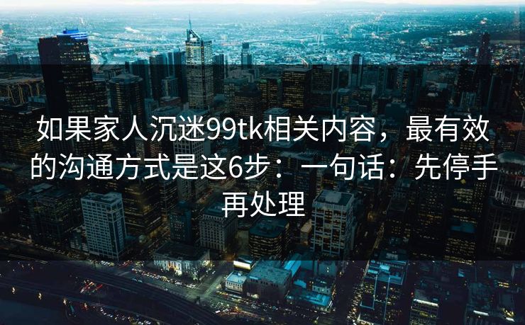 如果家人沉迷99tk相关内容，最有效的沟通方式是这6步：一句话：先停手再处理