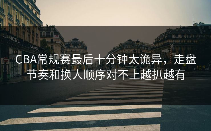 CBA常规赛最后十分钟太诡异，走盘节奏和换人顺序对不上越扒越有