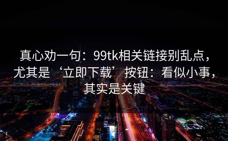 真心劝一句：99tk相关链接别乱点，尤其是‘立即下载’按钮：看似小事，其实是关键