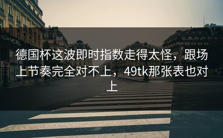 德国杯这波即时指数走得太怪，跟场上节奏完全对不上，49tk那张表也对上