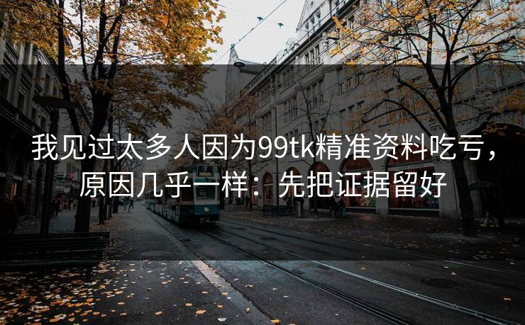 我见过太多人因为99tk精准资料吃亏，原因几乎一样：先把证据留好