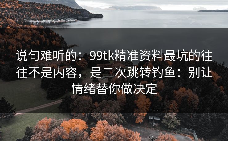 说句难听的：99tk精准资料最坑的往往不是内容，是二次跳转钓鱼：别让情绪替你做决定
