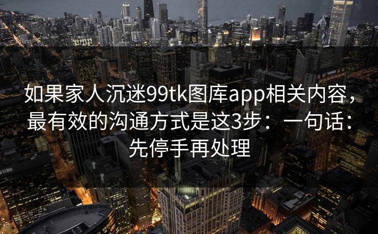 如果家人沉迷99tk图库app相关内容,最有效的沟通方式是这3步:一句话:先停手再处理 如果家人沉迷99tk图库app相关内容,最有效的沟通方式是这3步:一句话:先停手再处理