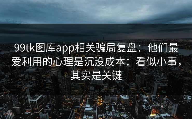99tk图库app相关骗局复盘：他们最爱利用的心理是沉没成本：看似小事，其实是关键