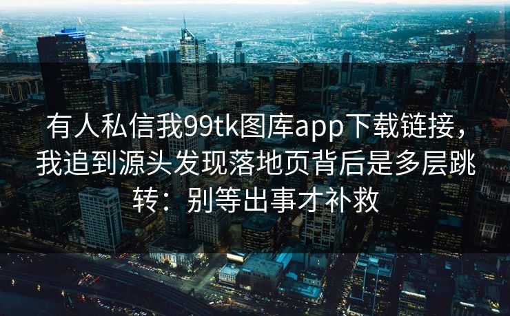 有人私信我99tk图库app下载链接,我追到源头发现落地页背后是多层跳转:别等出事才补救 有人私信我99tk图库app下载链接,我追到源头发现落地页背后是多层跳转:别等出事才补救