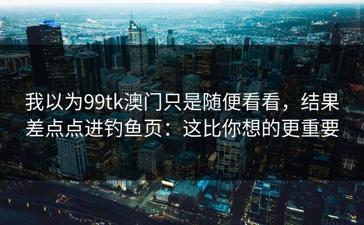 我以为99tk澳门只是随便看看,结果差点点进钓鱼页:这比你想的更重要 我以为99tk澳门只是随便看看,结果差点点进钓鱼页:这比你想的更重要