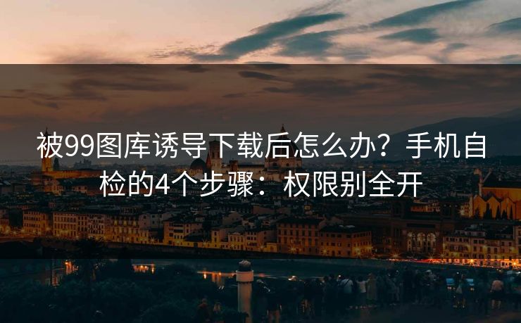 被99图库诱导下载后怎么办？手机自检的4个步骤：权限别全开