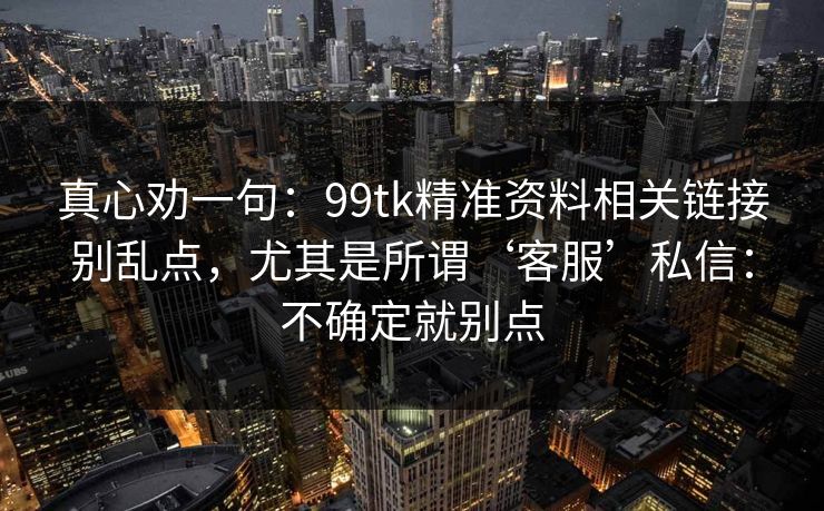 真心劝一句：99tk精准资料相关链接别乱点，尤其是所谓‘客服’私信：不确定就别点