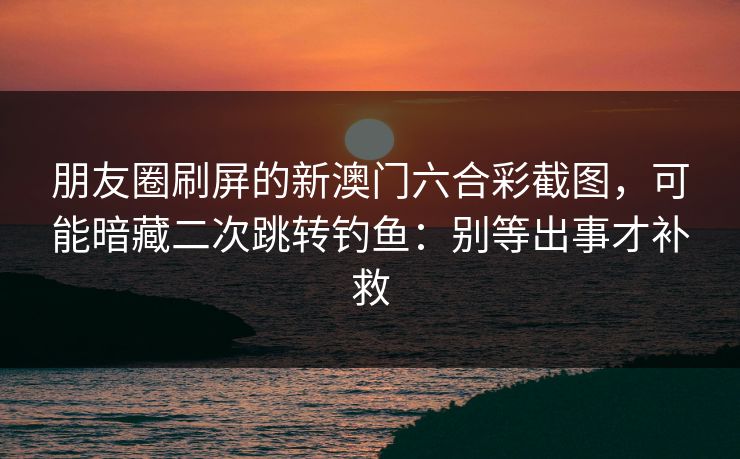 朋友圈刷屏的新澳门六合彩截图,可能暗藏二次跳转钓鱼:别等出事才补救 朋友圈刷屏的新澳门六合彩截图,可能暗藏二次跳转钓鱼:别等出事才补救