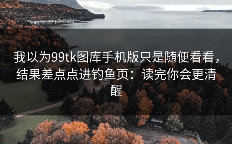 我以为99tk图库手机版只是随便看看，结果差点点进钓鱼页：读完你会更清醒