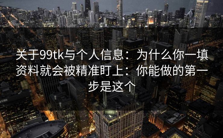 关于99tk与个人信息：为什么你一填资料就会被精准盯上：你能做的第一步是这个