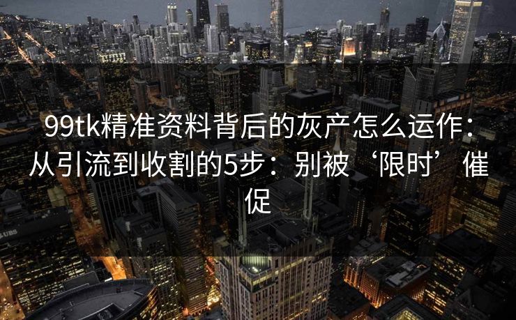99tk精准资料背后的灰产怎么运作：从引流到收割的5步：别被‘限时’催促
